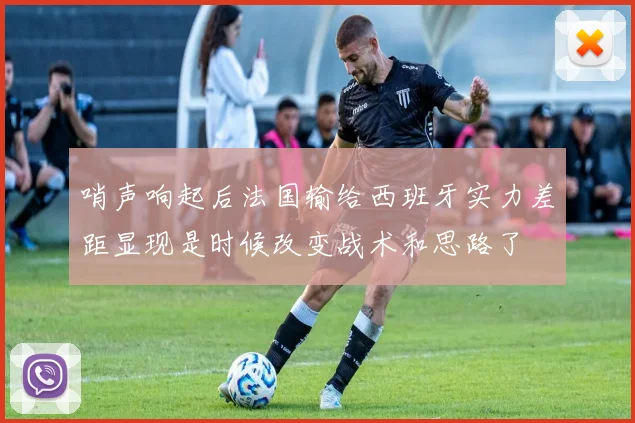 哨声响起后法国输给西班牙实力差距显现是时候改变战术和思路了