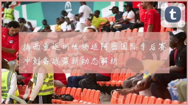 梅西重返训练场迈阿密国际季后赛冲刺备战最新动态解析