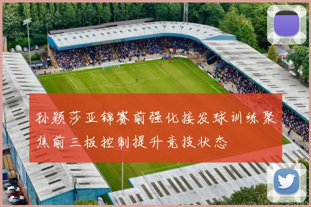 孙颖莎亚锦赛前强化接发球训练聚焦前三板控制提升竞技状态