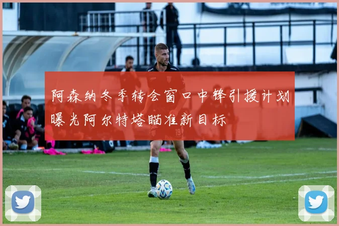 阿森纳冬季转会窗口中锋引援计划曝光阿尔特塔瞄准新目标