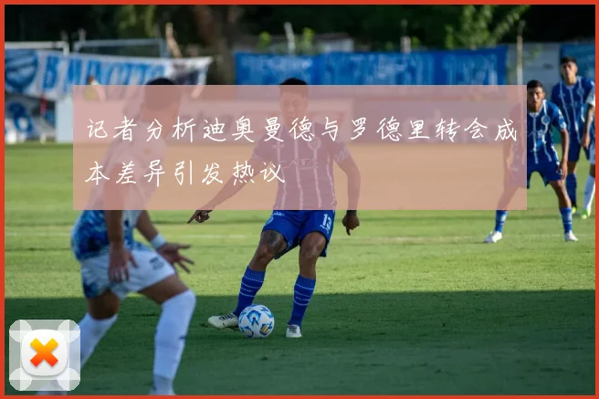 记者分析迪奥曼德与罗德里转会成本差异引发热议