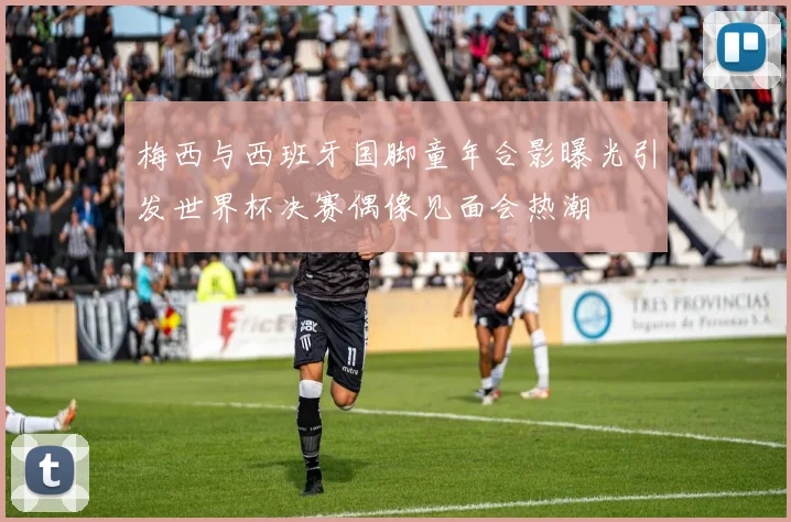 梅西与西班牙国脚童年合影曝光引发世界杯决赛偶像见面会热潮