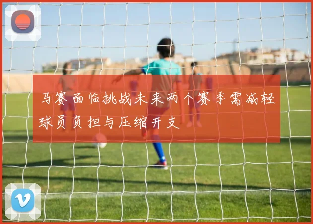 马赛面临挑战未来两个赛季需减轻球员负担与压缩开支