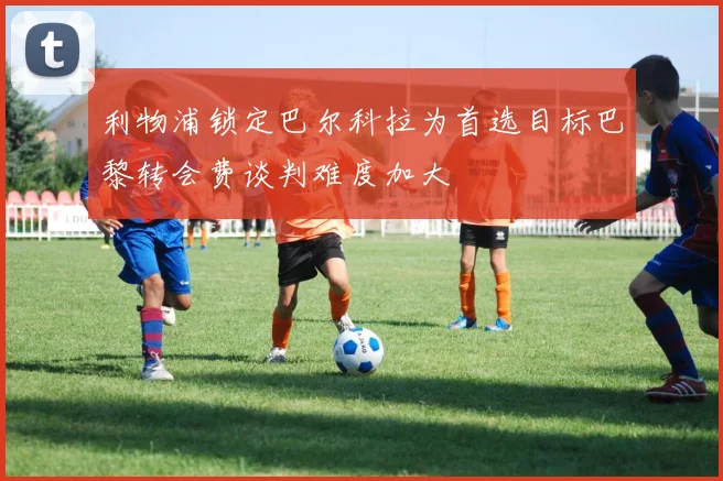 利物浦锁定巴尔科拉为首选目标巴黎转会费谈判难度加大