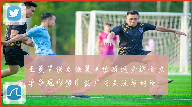 王曼昱伤后恢复训练提速全运会女单争冠形势引发广泛关注与讨论