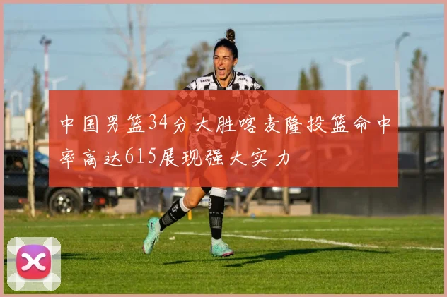 中国男篮34分大胜喀麦隆投篮命中率高达615展现强大实力